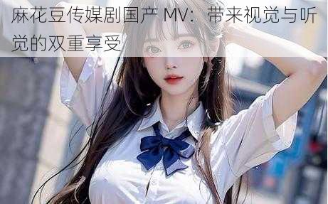 麻花豆传媒剧国产 MV：带来视觉与听觉的双重享受