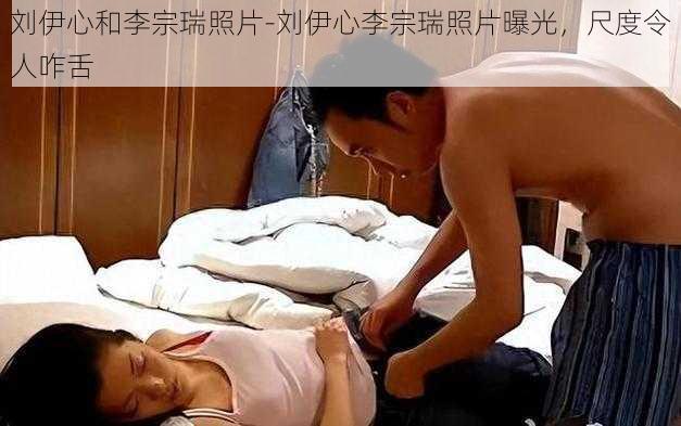 刘伊心和李宗瑞照片-刘伊心李宗瑞照片曝光，尺度令人咋舌