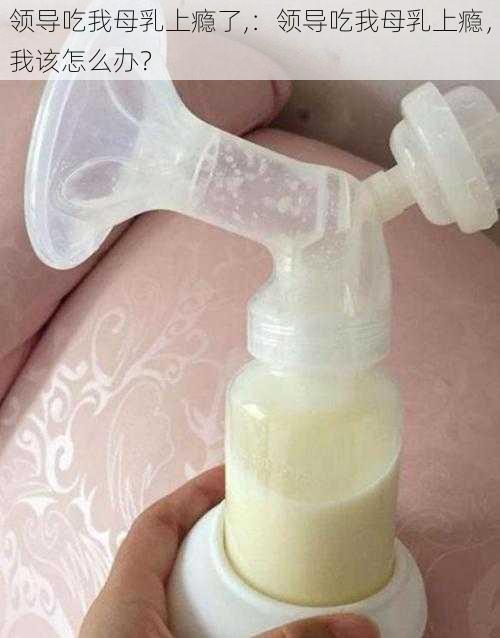 领导吃我母乳上瘾了,：领导吃我母乳上瘾，我该怎么办？