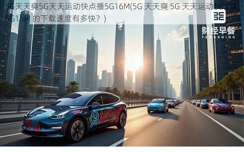 5G天天奭5G天天运动快点播5G16M(5G 天天奭 5G 天天运动快点播，5G16M 的下载速度有多快？)