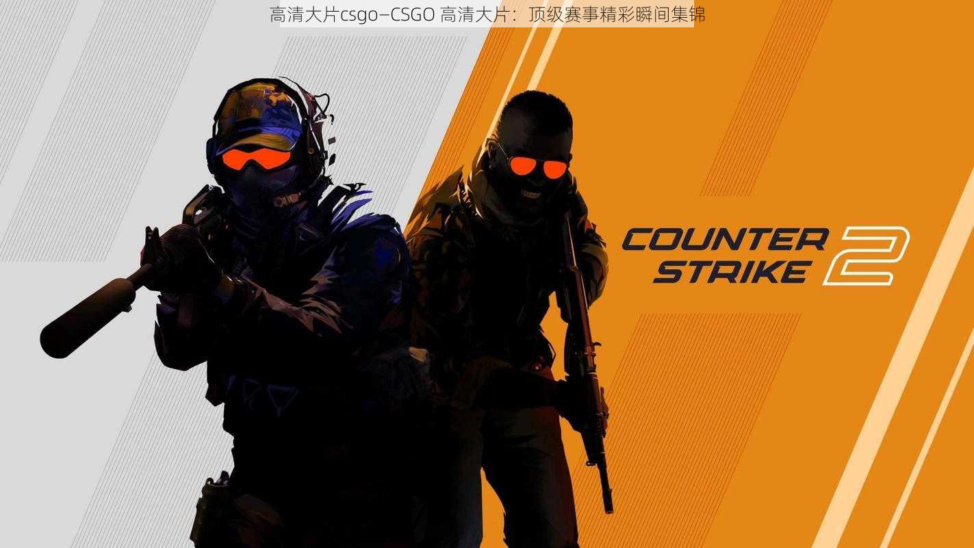 高清大片csgo—CSGO 高清大片：顶级赛事精彩瞬间集锦