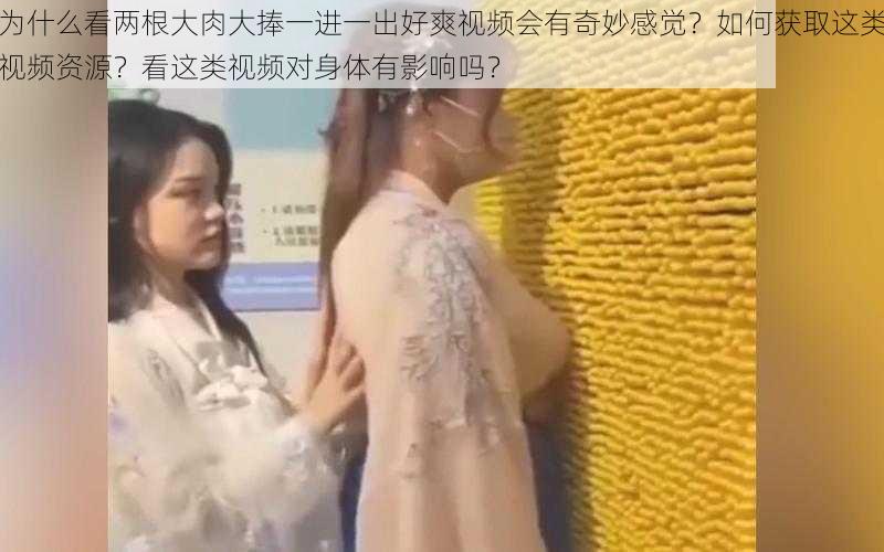 为什么看两根大肉大捧一进一出好爽视频会有奇妙感觉？如何获取这类视频资源？看这类视频对身体有影响吗？