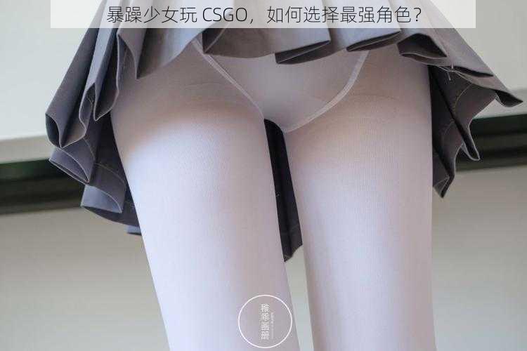 暴躁少女玩 CSGO，如何选择最强角色？