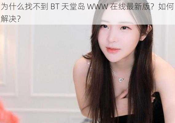 为什么找不到 BT 天堂岛 WWW 在线最新版？如何解决？