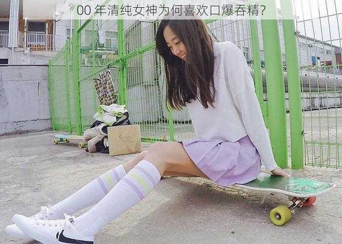 00 年清纯女神为何喜欢口爆吞精？