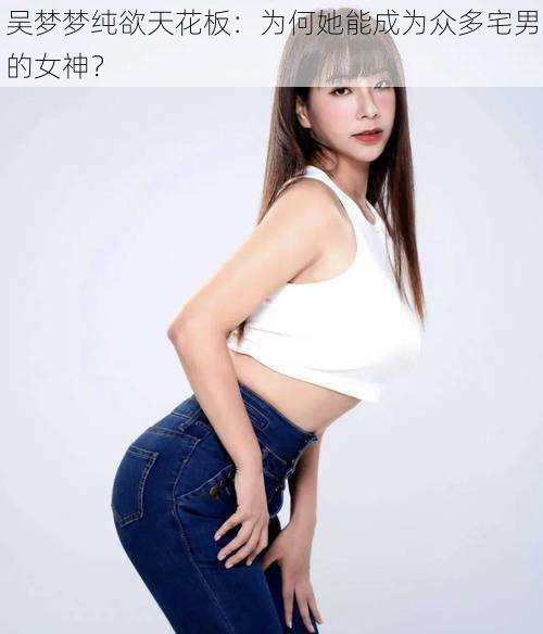 吴梦梦纯欲天花板：为何她能成为众多宅男的女神？